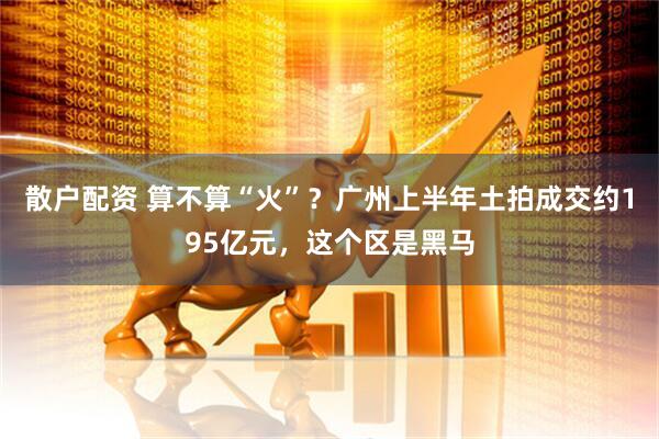 散户配资 算不算“火”？广州上半年土拍成交约195亿元，这个区是黑马