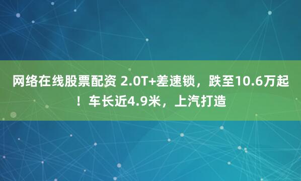网络在线股票配资 2.0T+差速锁，跌至10.6万起！车长近4.9米，上汽打造
