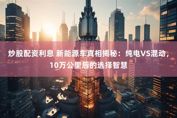 炒股配资利息 新能源车真相揭秘：纯电VS混动，10万公里后的选择智慧