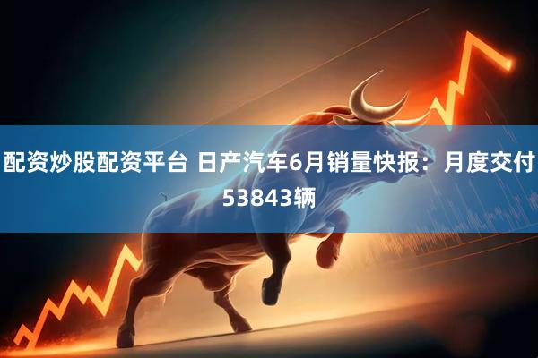 配资炒股配资平台 日产汽车6月销量快报：月度交付53843辆
