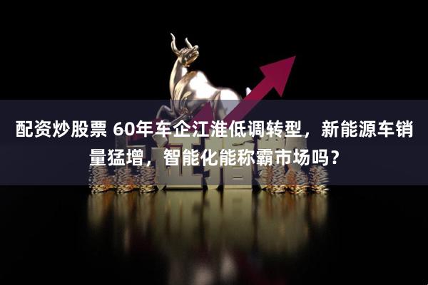 配资炒股票 60年车企江淮低调转型，新能源车销量猛增，智能化能称霸市场吗？