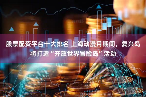 股票配资平台十大排名 上海动漫月期间，复兴岛将打造“开放世界冒险岛”活动