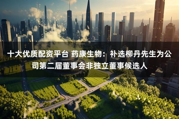 十大优质配资平台 药康生物：补选柳丹先生为公司第二届董事会非独立董事候选人