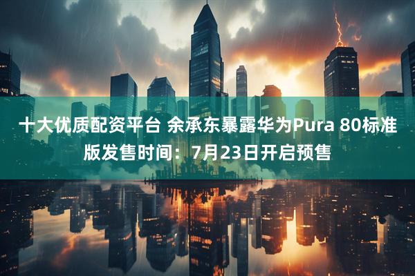 十大优质配资平台 余承东暴露华为Pura 80标准版发售时间：7月23日开启预售