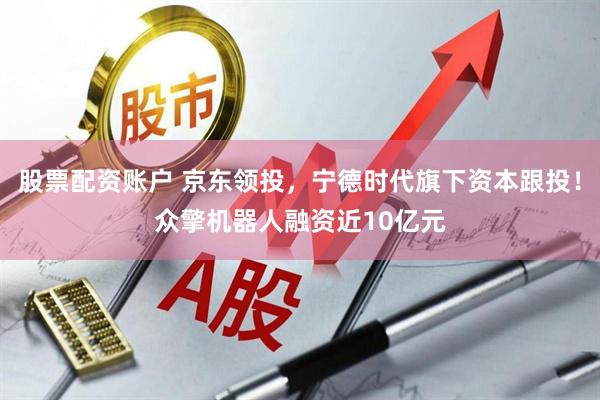 股票配资账户 京东领投，宁德时代旗下资本跟投！众擎机器人融资近10亿元