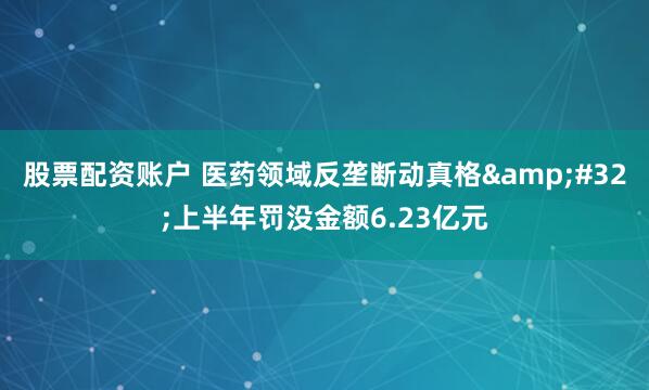 股票配资账户 医药领域反垄断动真格&#32;上半年罚没金额6.23亿元