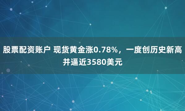 股票配资账户 现货黄金涨0.78%，一度创历史新高并逼近3580美元