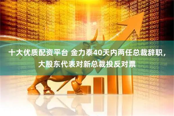 十大优质配资平台 金力泰40天内两任总裁辞职，大股东代表对新总裁投反对票