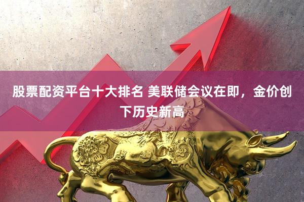股票配资平台十大排名 美联储会议在即，金价创下历史新高