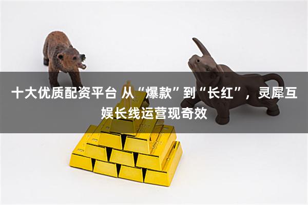 十大优质配资平台 从“爆款”到“长红”，灵犀互娱长线运营现奇效