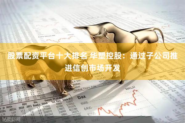 股票配资平台十大排名 华塑控股：通过子公司推进信创市场开发