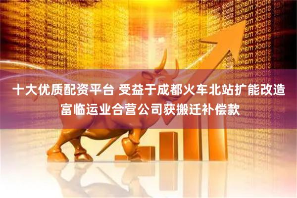 十大优质配资平台 受益于成都火车北站扩能改造 富临运业合营公司获搬迁补偿款