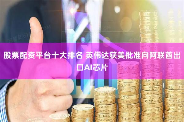 股票配资平台十大排名 英伟达获美批准向阿联酋出口AI芯片
