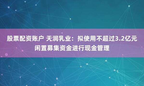 股票配资账户 天润乳业：拟使用不超过3.2亿元闲置募集资金进行现金管理
