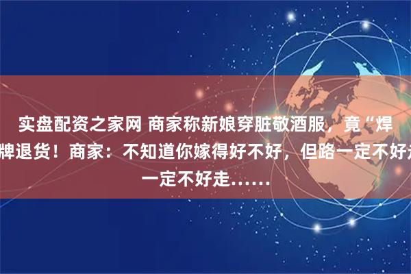 实盘配资之家网 商家称新娘穿脏敬酒服，竟“焊接”吊牌退货！商家：不知道你嫁得好不好，但路一定不好走……