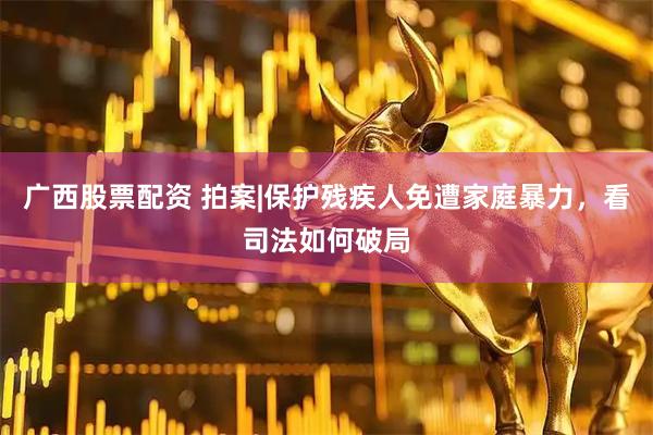 广西股票配资 拍案|保护残疾人免遭家庭暴力，看司法如何破局