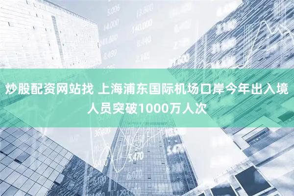炒股配资网站找 上海浦东国际机场口岸今年出入境人员突破1000万人次