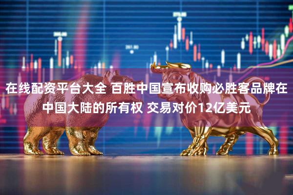 在线配资平台大全 百胜中国宣布收购必胜客品牌在中国大陆的所有权 交易对价12亿美元