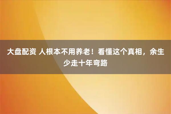 大盘配资 人根本不用养老！看懂这个真相，余生少走十年弯路