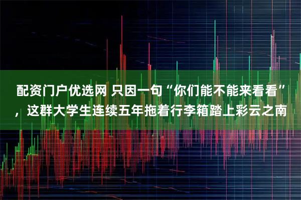 配资门户优选网 只因一句“你们能不能来看看”，这群大学生连续五年拖着行李箱踏上彩云之南