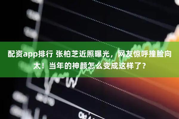 配资app排行 张柏芝近照曝光，网友惊呼撞脸向太！当年的神颜怎么变成这样了？